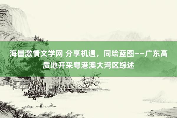 海量激情文学网 分享机遇，同绘蓝图——广东高质地开采粤港澳大湾区综述