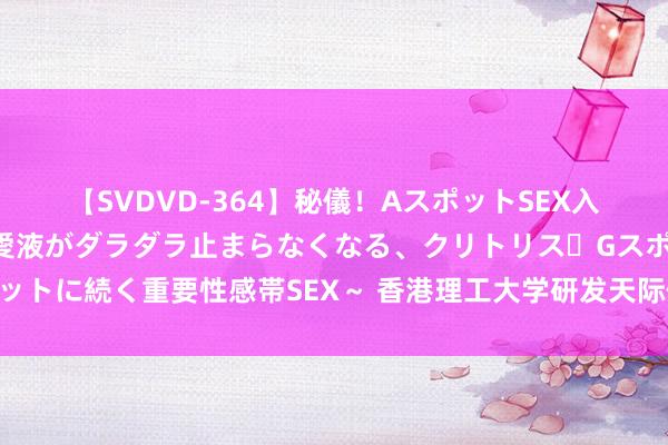 【SVDVD-364】秘儀！AスポットSEX入門 ～刺激した瞬間から愛液がダラダラ止まらなくなる、クリトリス・Gスポットに続く重要性感帯SEX～ 香港理工大学研发天际仪器助力嫦娥六号月背采样