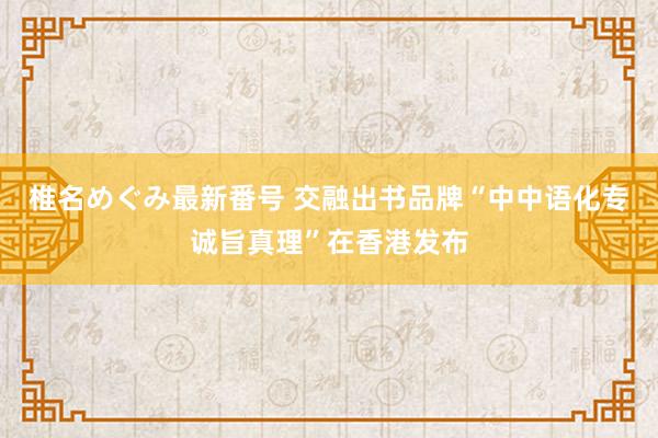 椎名めぐみ最新番号 交融出书品牌“中中语化专诚旨真理”在香港发布