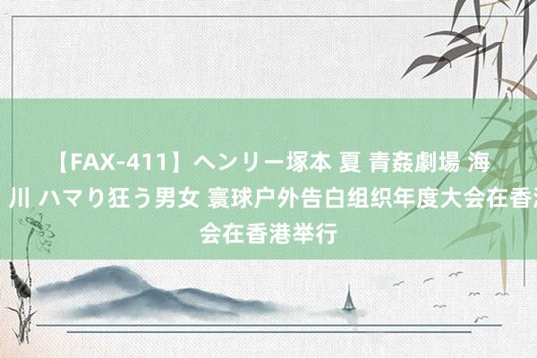 【FAX-411】ヘンリー塚本 夏 青姦劇場 海・山・川 ハマり狂う男女 寰球户外告白组织年度大会在香港举行