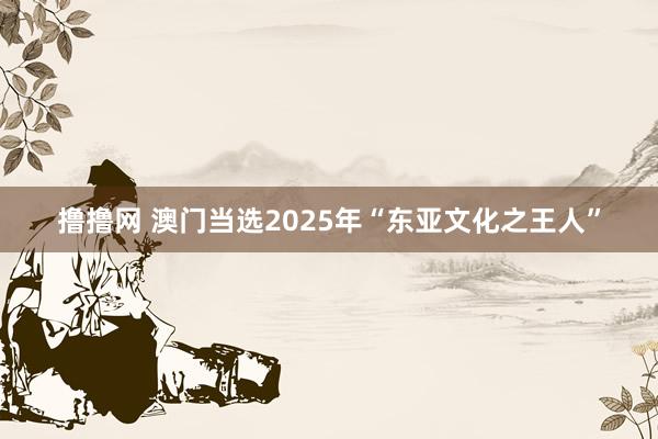 撸撸网 澳门当选2025年“东亚文化之王人”