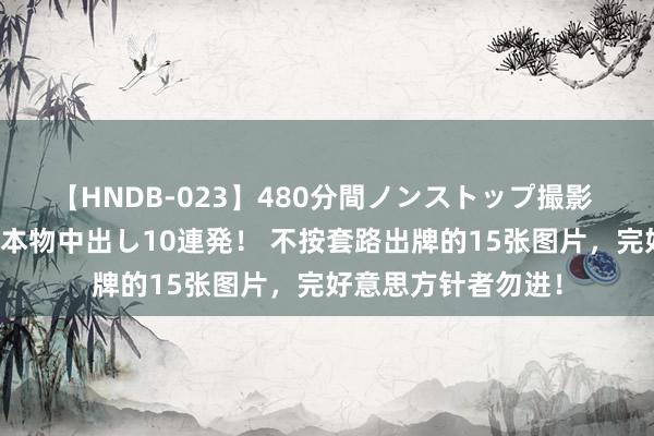 【HNDB-023】480分間ノンストップ撮影 ノーカット編集で本物中出し10連発！ 不按套路出牌的15张图片，完好意思方针者勿进！