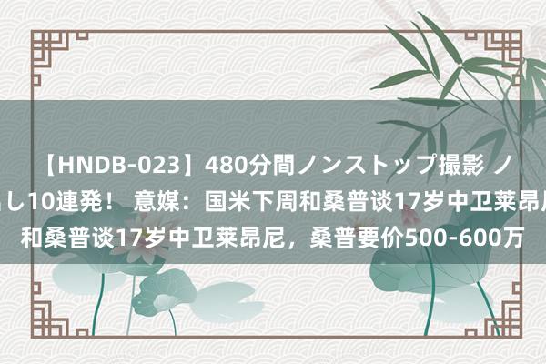 【HNDB-023】480分間ノンストップ撮影 ノーカット編集で本物中出し10連発！ 意媒：国米下周和桑普谈17岁中卫莱昂尼，桑普要价500-600万