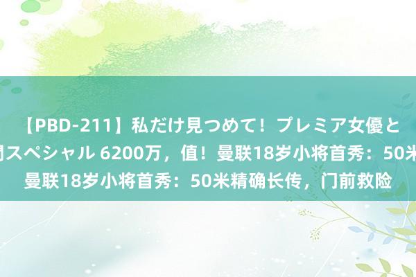 【PBD-211】私だけ見つめて！プレミア女優と主観でセックス8時間スペシャル 6200万，值！曼联18岁小将首秀：50米精确长传，门前救险