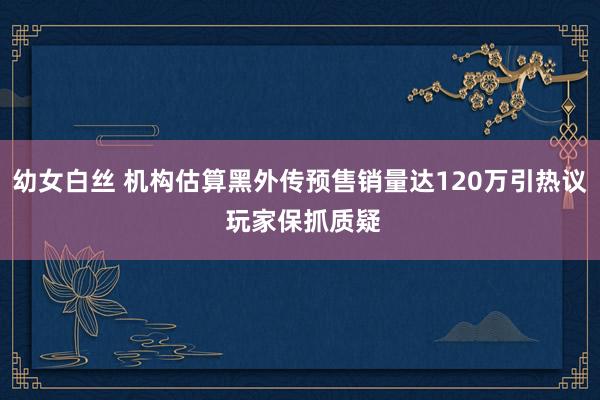 幼女白丝 机构估算黑外传预售销量达120万引热议 玩家保抓质疑