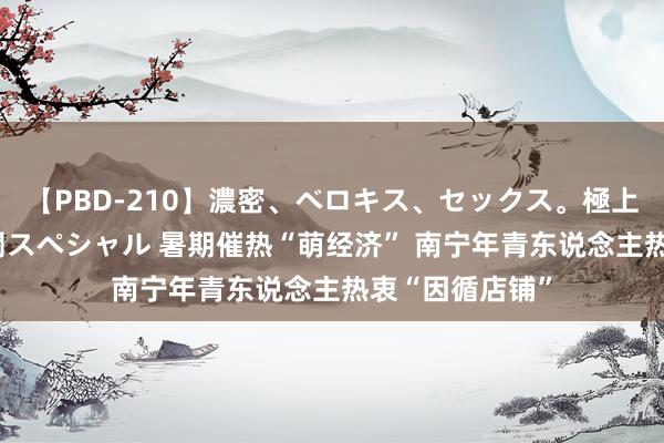 【PBD-210】濃密、ベロキス、セックス。極上接吻性交 8時間スペシャル 暑期催热“萌经济” 南宁年青东说念主热衷“因循店铺”