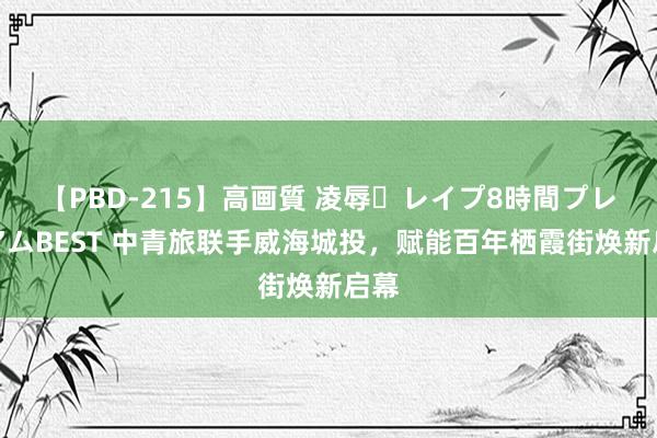 【PBD-215】高画質 凌辱・レイプ8時間プレミアムBEST 中青旅联手威海城投，赋能百年栖霞街焕新启幕