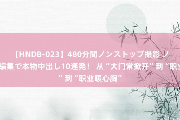 【HNDB-023】480分間ノンストップ撮影 ノーカット編集で本物中出し10連発！ 从“大门常掀开”到“职业暖心胸”