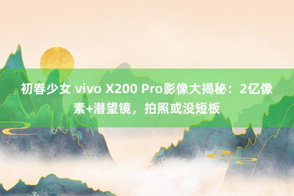 初春少女 vivo X200 Pro影像大揭秘：2亿像素+潜望镜，拍照或没短板