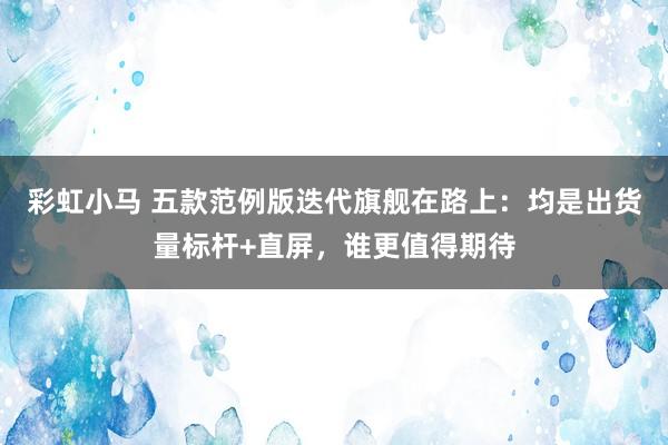 彩虹小马 五款范例版迭代旗舰在路上：均是出货量标杆+直屏，谁更值得期待