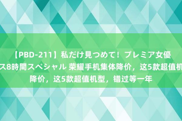 【PBD-211】私だけ見つめて！プレミア女優と主観でセックス8時間スペシャル 荣耀手机集体降价，这5款超值机型，错过等一年