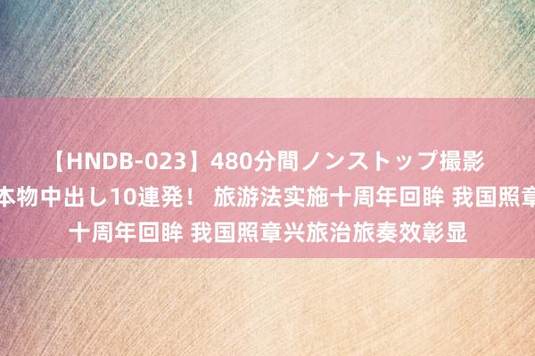 【HNDB-023】480分間ノンストップ撮影 ノーカット編集で本物中出し10連発！ 旅游法实施十周年回眸 我国照章兴旅治旅奏效彰显