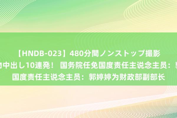 【HNDB-023】480分間ノンストップ撮影 ノーカット編集で本物中出し10連発！ 国务院任免国度责任主说念主员：郭婷婷为财政部副部长