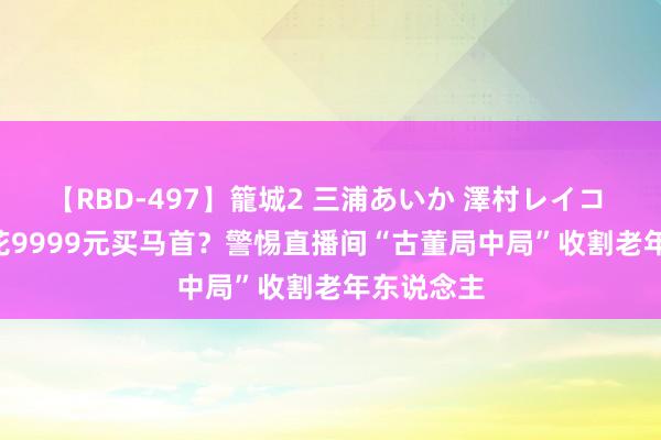 【RBD-497】籠城2 三浦あいか 澤村レイコ ASUKA 花9999元买马首？警惕直播间“古董局中局”收割老年东说念主