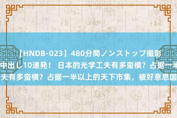 【HNDB-023】480分間ノンストップ撮影 ノーカット編集で本物中出し10連発！ 日本的光学工夫有多蛮横？占据一半以上的天下市集，被好意思国赶超了