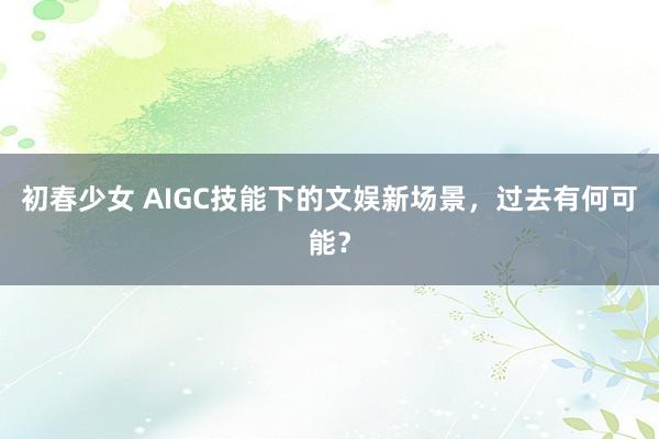 初春少女 AIGC技能下的文娱新场景，过去有何可能？