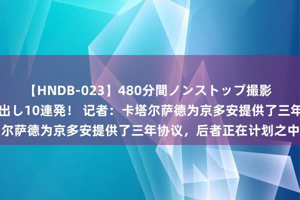 【HNDB-023】480分間ノンストップ撮影 ノーカット編集で本物中出し10連発！ 记者：卡塔尔萨德为京多安提供了三年协议，后者正在计划之中