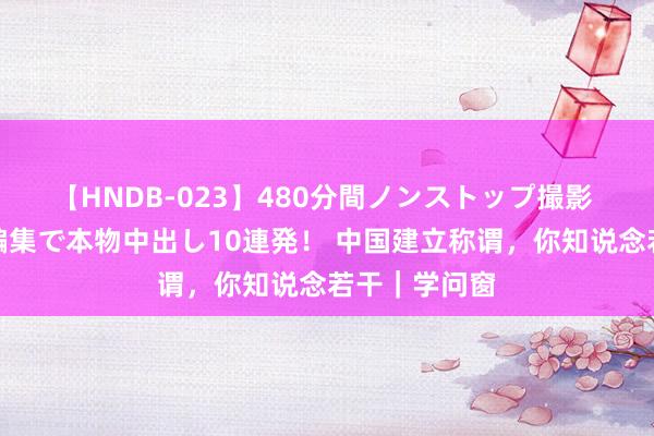 【HNDB-023】480分間ノンストップ撮影 ノーカット編集で本物中出し10連発！ 中国建立称谓，你知说念若干｜学问窗