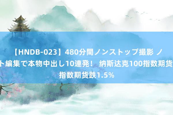 【HNDB-023】480分間ノンストップ撮影 ノーカット編集で本物中出し10連発！ 纳斯达克100指数期货跌1.5%