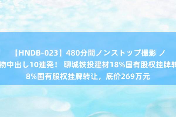 【HNDB-023】480分間ノンストップ撮影 ノーカット編集で本物中出し10連発！ 聊城铁投建材18%国有股权挂牌转让，底价269万元