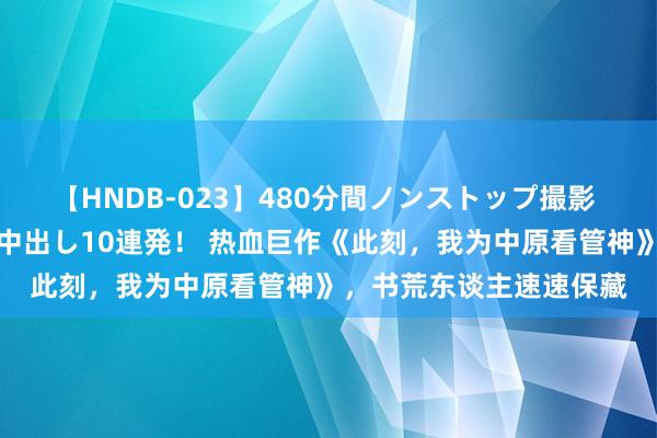 【HNDB-023】480分間ノンストップ撮影 ノーカット編集で本物中出し10連発！ 热血巨作《此刻，我为中原看管神》，书荒东谈主速速保藏