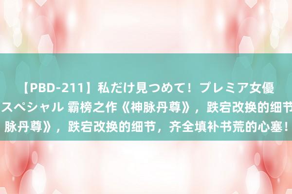 【PBD-211】私だけ見つめて！プレミア女優と主観でセックス8時間スペシャル 霸榜之作《神脉丹尊》，跌宕改换的细节，齐全填补书荒的心塞！