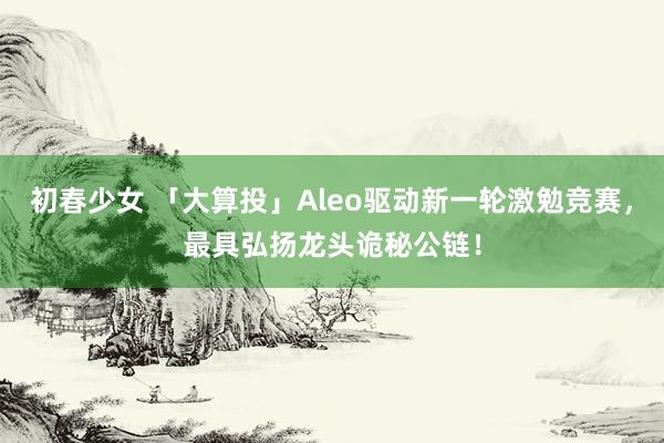 初春少女 「大算投」Aleo驱动新一轮激勉竞赛，最具弘扬龙头诡秘公链！