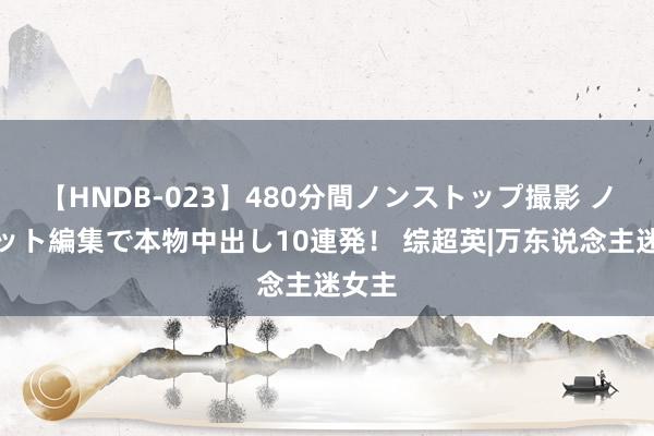 【HNDB-023】480分間ノンストップ撮影 ノーカット編集で本物中出し10連発！ 综超英|万东说念主迷女主