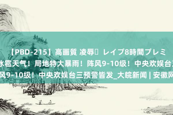 【PBD-215】高画質 凌辱・レイプ8時間プレミアムBEST 雷暴大风或冰雹天气！局地特大暴雨！阵风9-10级！中央欢娱台三预警皆发_大皖新闻 | 安徽网