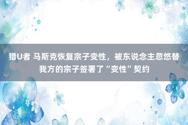 猎U者 马斯克恢复宗子变性，被东说念主忽悠替我方的宗子签署了“变性”契约