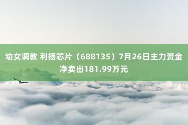 幼女调教 利扬芯片（688135）7月26日主力资金净卖出181.99万元