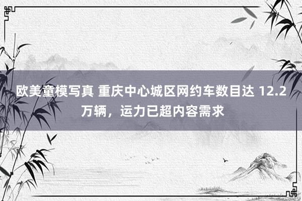 欧美童模写真 重庆中心城区网约车数目达 12.2 万辆，运力已超内容需求