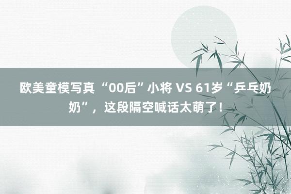 欧美童模写真 “00后”小将 VS 61岁“乒乓奶奶”，这段隔空喊话太萌了！