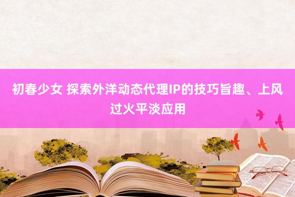 初春少女 探索外洋动态代理IP的技巧旨趣、上风过火平淡应用