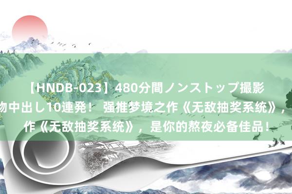 【HNDB-023】480分間ノンストップ撮影 ノーカット編集で本物中出し10連発！ 强推梦境之作《无敌抽奖系统》，是你的熬夜必备佳品！