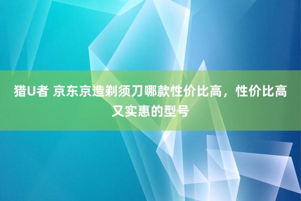 猎U者 京东京造剃须刀哪款性价比高，性价比高又实惠的型号