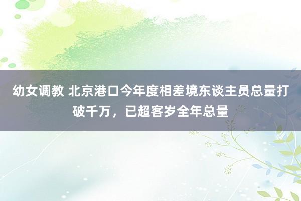 幼女调教 北京港口今年度相差境东谈主员总量打破千万，已超客岁全年总量