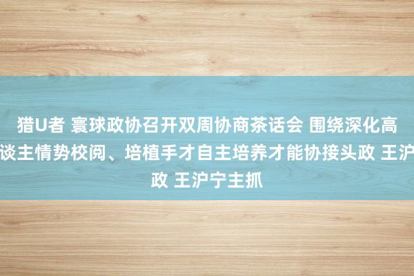 猎U者 寰球政协召开双周协商茶话会 围绕深化高校育东谈主情势校阅、培植手才自主培养才能协接头政 王沪宁主抓