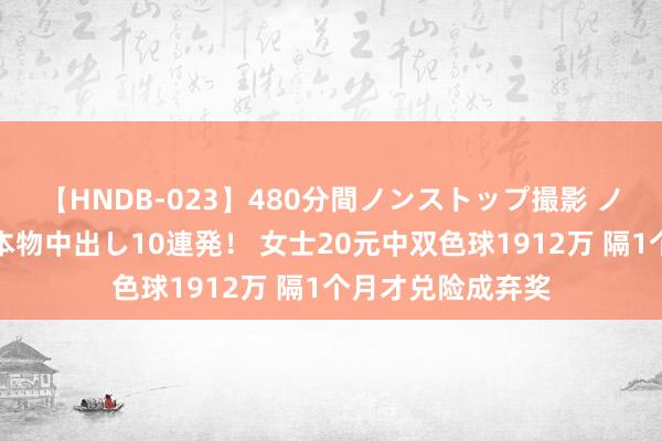 【HNDB-023】480分間ノンストップ撮影 ノーカット編集で本物中出し10連発！ 女士20元中双色球1912万 隔1个月才兑险成弃奖