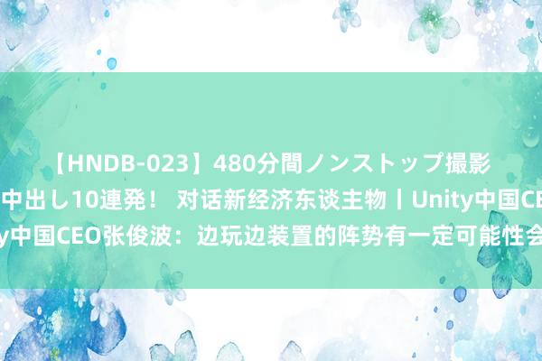 【HNDB-023】480分間ノンストップ撮影 ノーカット編集で本物中出し10連発！ 对话新经济东谈主物丨Unity中国CEO张俊波：边玩边装置的阵势有一定可能性会替代传统大游戏