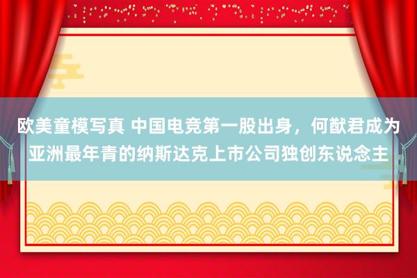 欧美童模写真 中国电竞第一股出身，何猷君成为亚洲最年青的纳斯达克上市公司独创东说念主