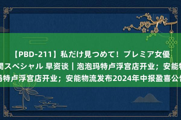 【PBD-211】私だけ見つめて！プレミア女優と主観でセックス8時間スペシャル 早资谈｜泡泡玛特卢浮宫店开业；安能物流发布2024年中报盈喜公告