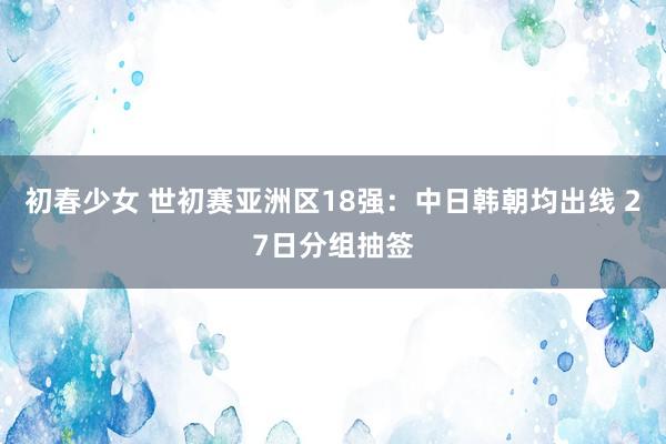 初春少女 世初赛亚洲区18强：中日韩朝均出线 27日分组抽签