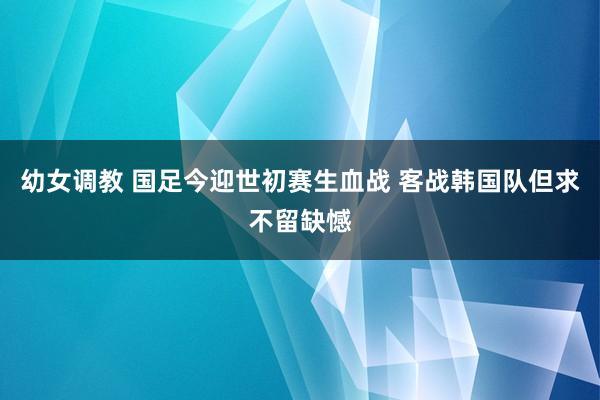 幼女调教 国足今迎世初赛生血战 客战韩国队但求不留缺憾