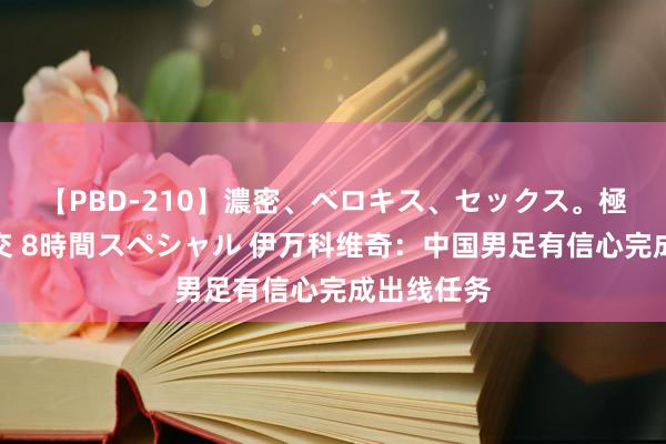 【PBD-210】濃密、ベロキス、セックス。極上接吻性交 8時間スペシャル 伊万科维奇：中国男足有信心完成出线任务