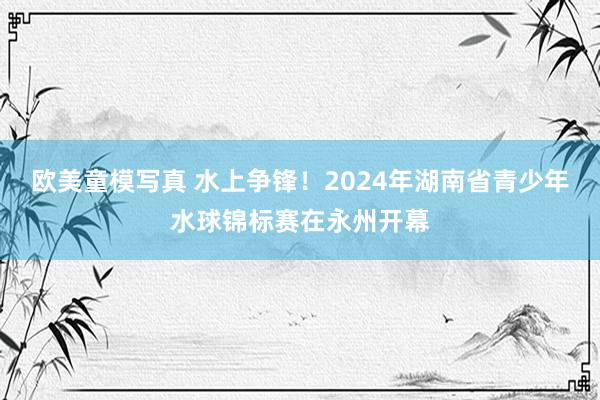 欧美童模写真 水上争锋！2024年湖南省青少年水球锦标赛在永州开幕