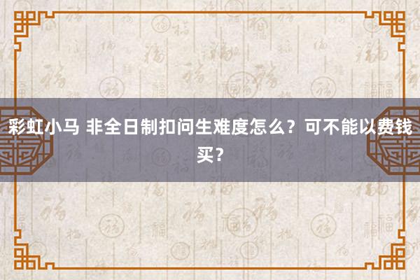 彩虹小马 非全日制扣问生难度怎么？可不能以费钱买？