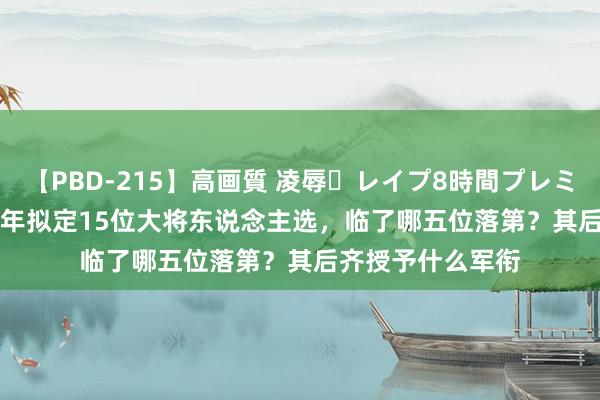 【PBD-215】高画質 凌辱・レイプ8時間プレミアムBEST 1955年拟定15位大将东说念主选，临了哪五位落第？其后齐授予什么军衔