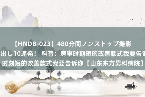 【HNDB-023】480分間ノンストップ撮影 ノーカット編集で本物中出し10連発！ 科普：房事时刻短的改善款式我要告诉你【山东东方男科病院】