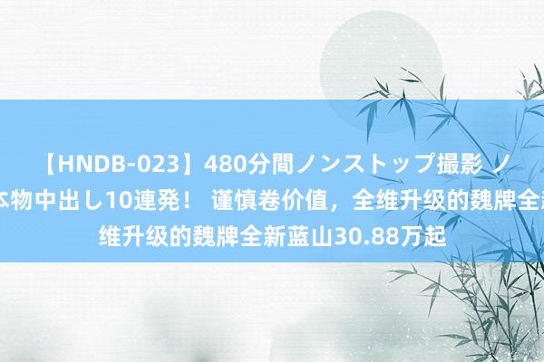 【HNDB-023】480分間ノンストップ撮影 ノーカット編集で本物中出し10連発！ 谨慎卷价值，全维升级的魏牌全新蓝山30.88万起